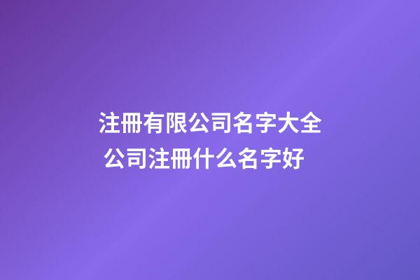 注冊有限公司名字大全 公司注冊什么名字好